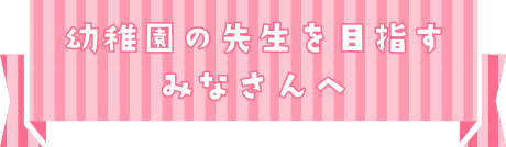 幼稚園の先生を目指すみなさんへ